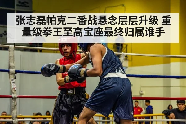 张志磊帕克二番战悬念层层升级 重量级拳王至高宝座最终归属谁手
