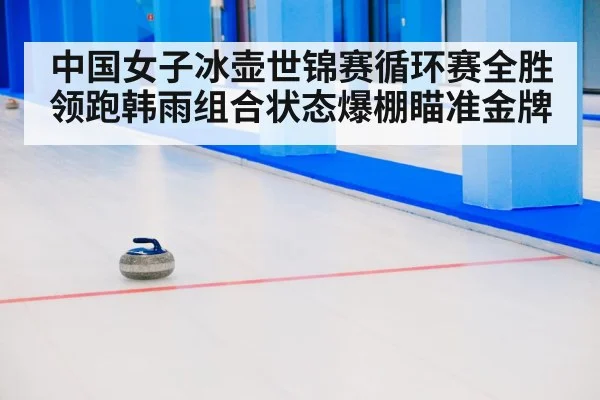 中国女子冰壶世锦赛循环赛全胜领跑韩雨组合状态爆棚瞄准金牌