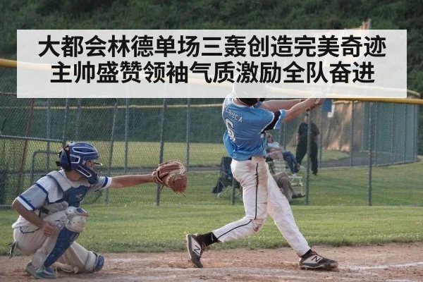 大都会林德单场三轰创造完美奇迹 主帅盛赞领袖气质激励全队奋进